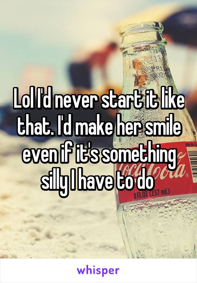 Lol I'd never start it like that. I'd make her smile even if it's something silly I have to do 