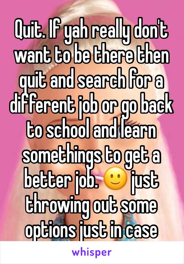 Quit. If yah really don't want to be there then quit and search for a different job or go back to school and learn somethings to get a better job. 🙂 just throwing out some options just in case 