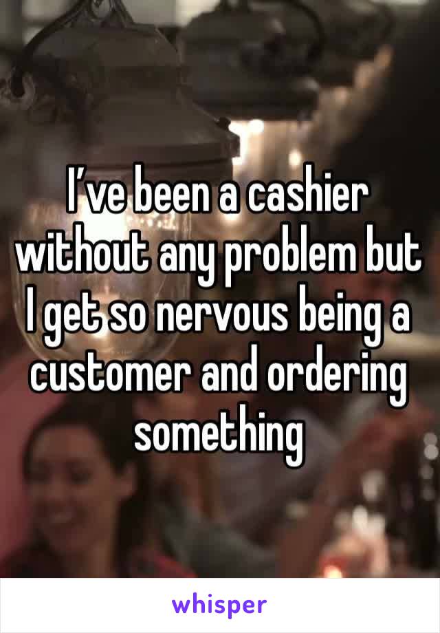 I’ve been a cashier without any problem but I get so nervous being a customer and ordering something 