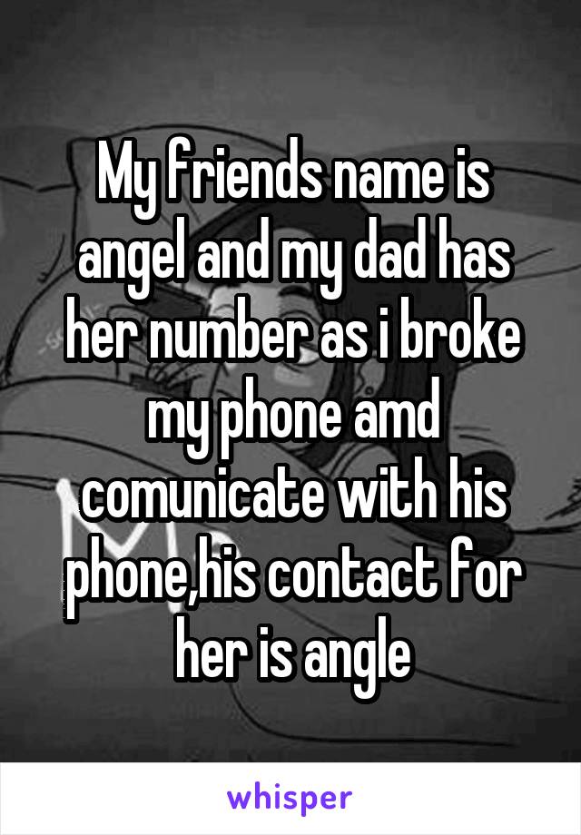 My friends name is angel and my dad has her number as i broke my phone amd comunicate with his phone,his contact for her is angle