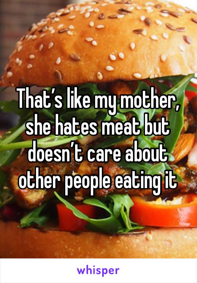 That’s like my mother, she hates meat but doesn’t care about other people eating it