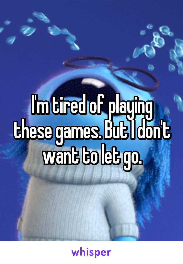 I'm tired of playing these games. But I don't want to let go.