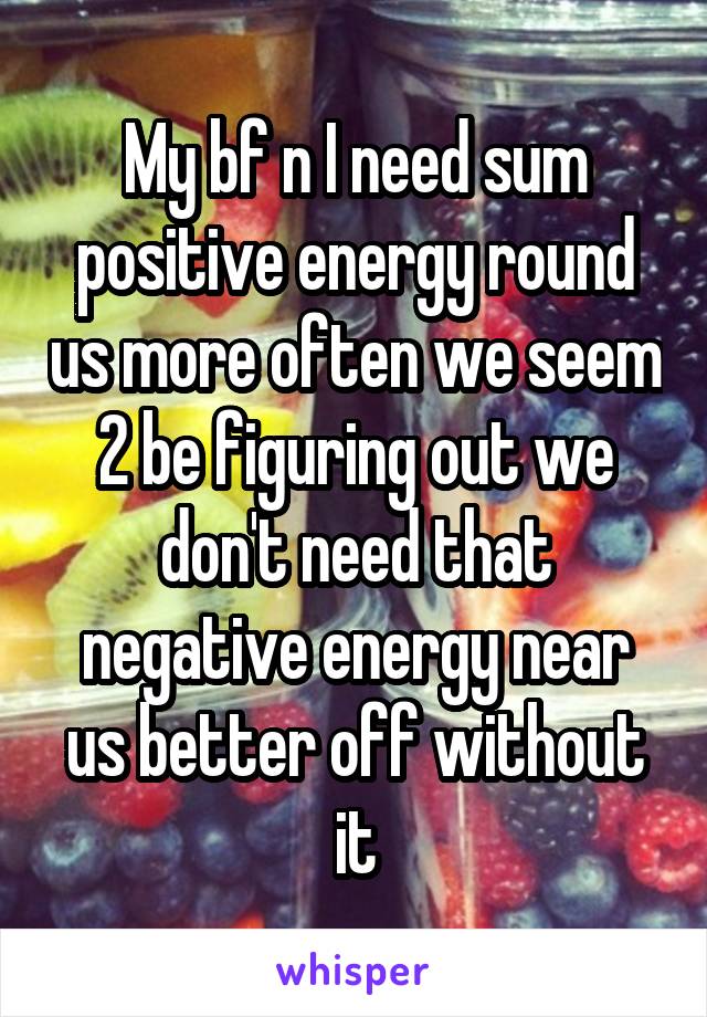 My bf n I need sum positive energy round us more often we seem 2 be figuring out we don't need that negative energy near us better off without it