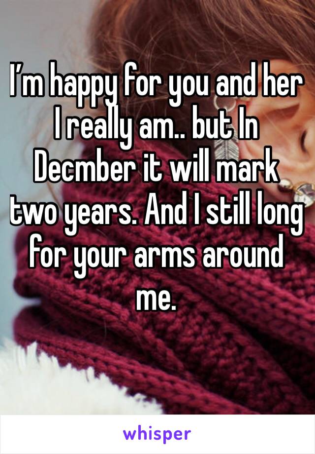 I’m happy for you and her I really am.. but In Decmber it will mark two years. And I still long for your arms around me. 