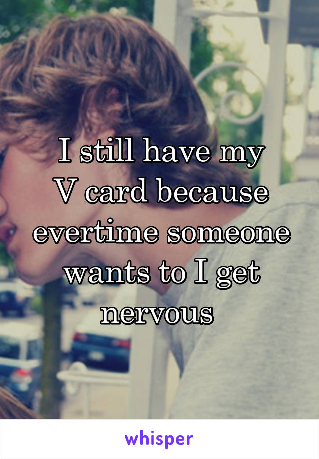 I still have my
V card because evertime someone wants to I get nervous 