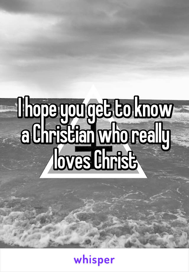 I hope you get to know a Christian who really loves Christ