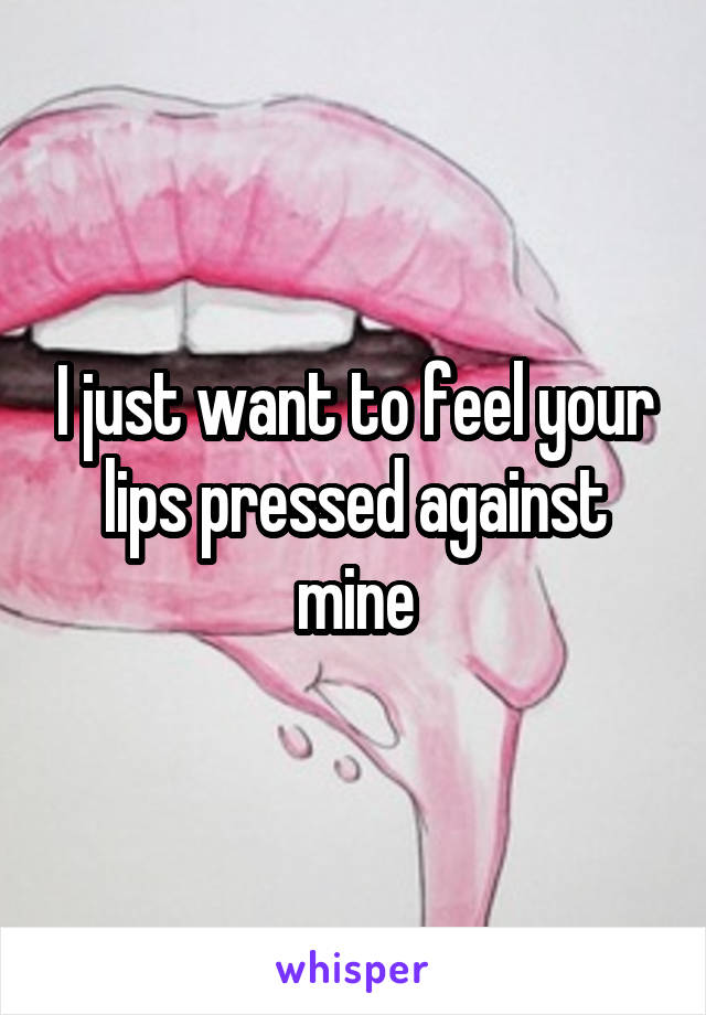 I just want to feel your lips pressed against mine