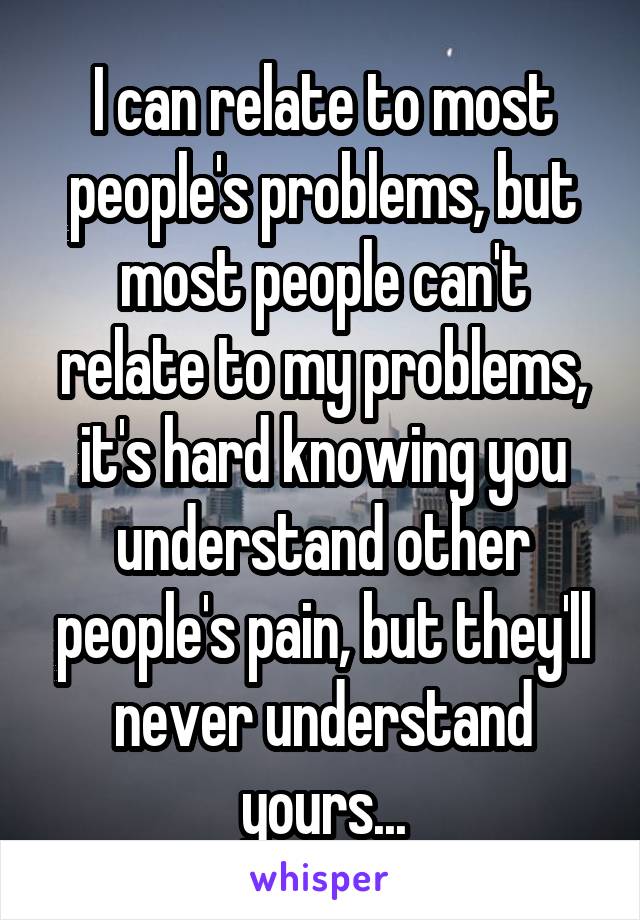 I can relate to most people's problems, but most people can't relate to my problems, it's hard knowing you understand other people's pain, but they'll never understand yours...