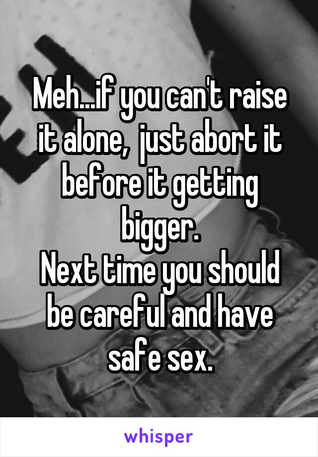 Meh...if you can't raise it alone,  just abort it before it getting bigger.
Next time you should be careful and have safe sex.