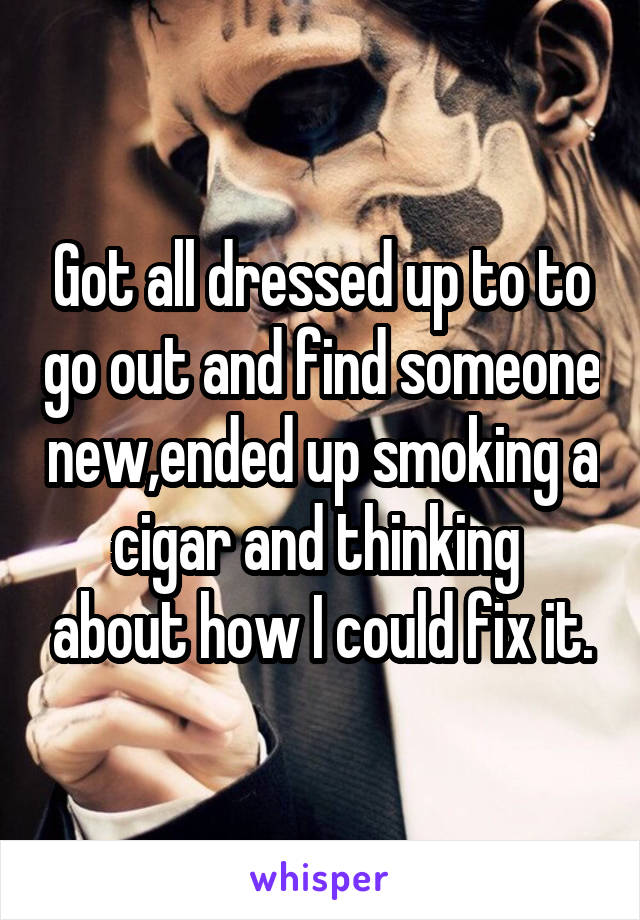 Got all dressed up to to go out and find someone new,ended up smoking a cigar and thinking  about how I could fix it.