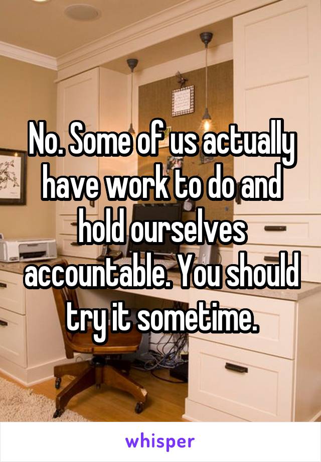 No. Some of us actually have work to do and hold ourselves accountable. You should try it sometime.