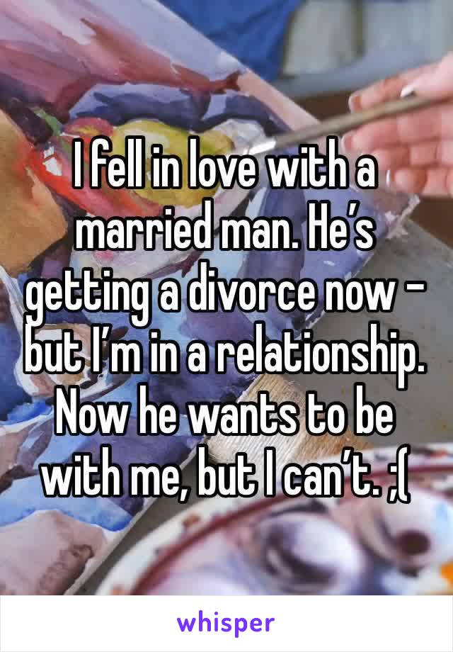 I fell in love with a married man. He’s getting a divorce now - but I’m in a relationship. Now he wants to be with me, but I can’t. ;( 