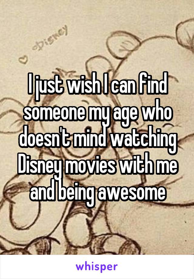 I just wish I can find someone my age who doesn't mind watching Disney movies with me and being awesome