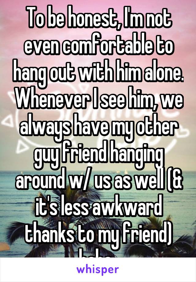 To be honest, I'm not even comfortable to hang out with him alone. Whenever I see him, we always have my other guy friend hanging around w/ us as well (& it's less awkward thanks to my friend) haha. 