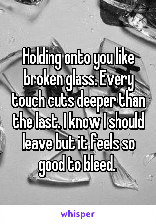 Holding onto you like broken glass. Every touch cuts deeper than the last. I know I should leave but it feels so good to bleed. 