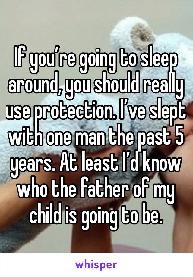 If you’re going to sleep around, you should really use protection. I’ve slept with one man the past 5 years. At least I’d know who the father of my child is going to be.