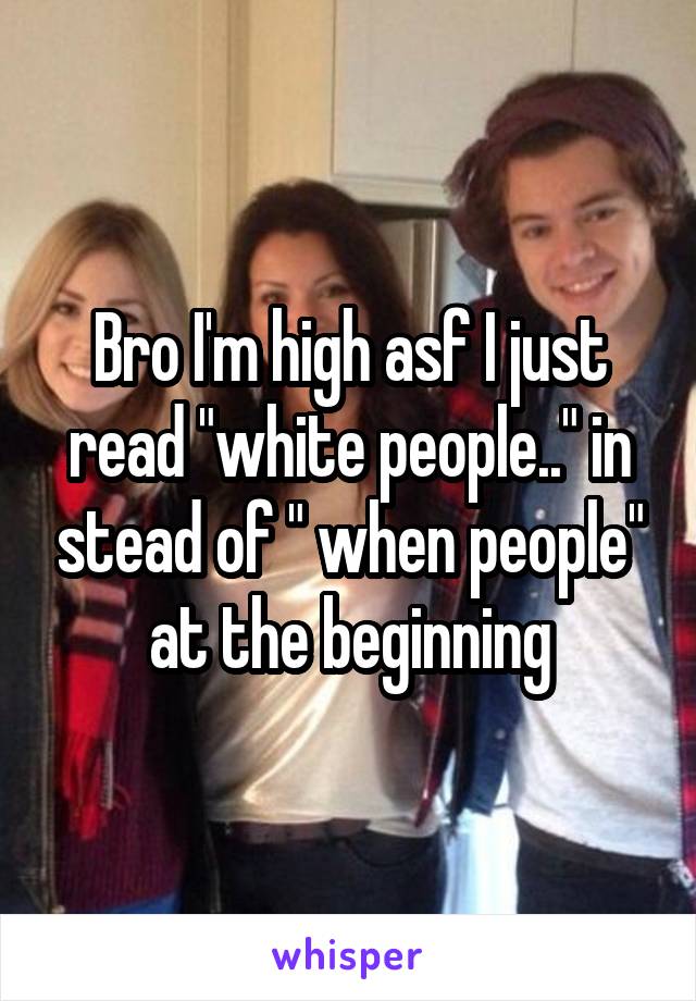 Bro I'm high asf I just read "white people.." in stead of " when people" at the beginning