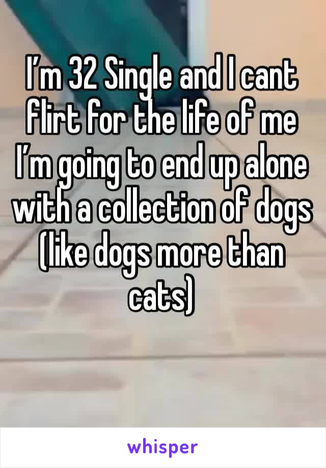 I’m 32 Single and I cant flirt for the life of me I’m going to end up alone with a collection of dogs (like dogs more than cats) 