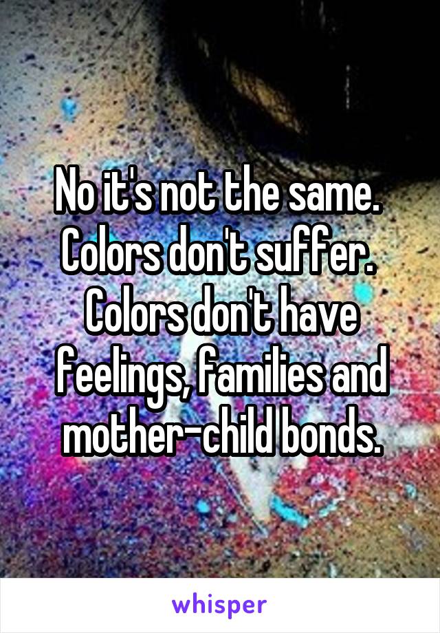 No it's not the same.  Colors don't suffer.  Colors don't have feelings, families and mother-child bonds.