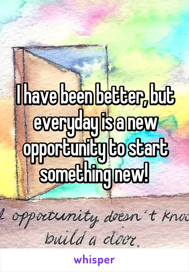 I have been better, but everyday is a new opportunity to start something new! 
