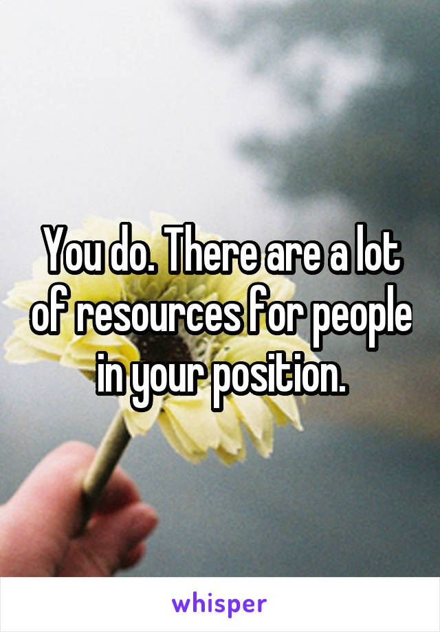 You do. There are a lot of resources for people in your position.