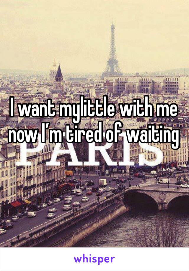I want mylittle with me now I’m tired of waiting
