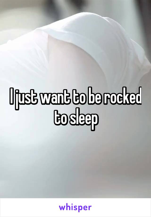 I just want to be rocked to sleep