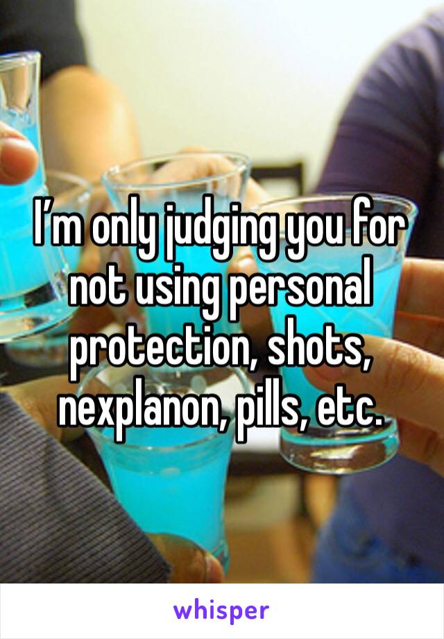 I’m only judging you for not using personal protection, shots, nexplanon, pills, etc.