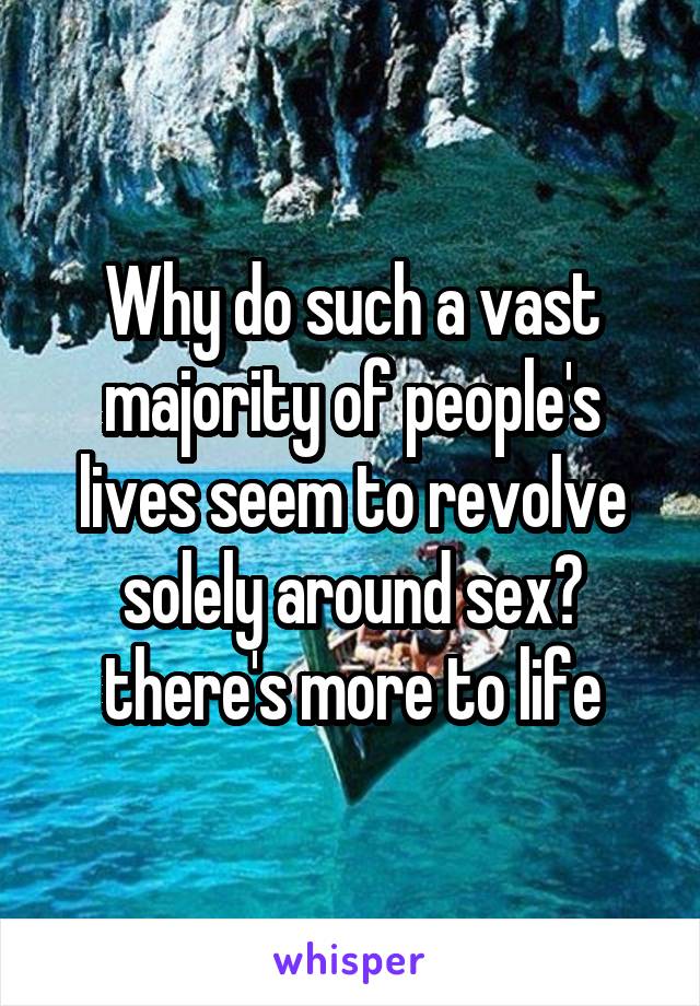 Why do such a vast majority of people's lives seem to revolve solely around sex? there's more to life