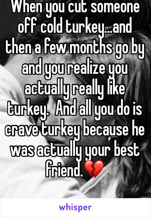 When you cut someone off cold turkey...and then a few months go by and you realize you actually really like turkey.  And all you do is crave turkey because he was actually your best friend.💔 