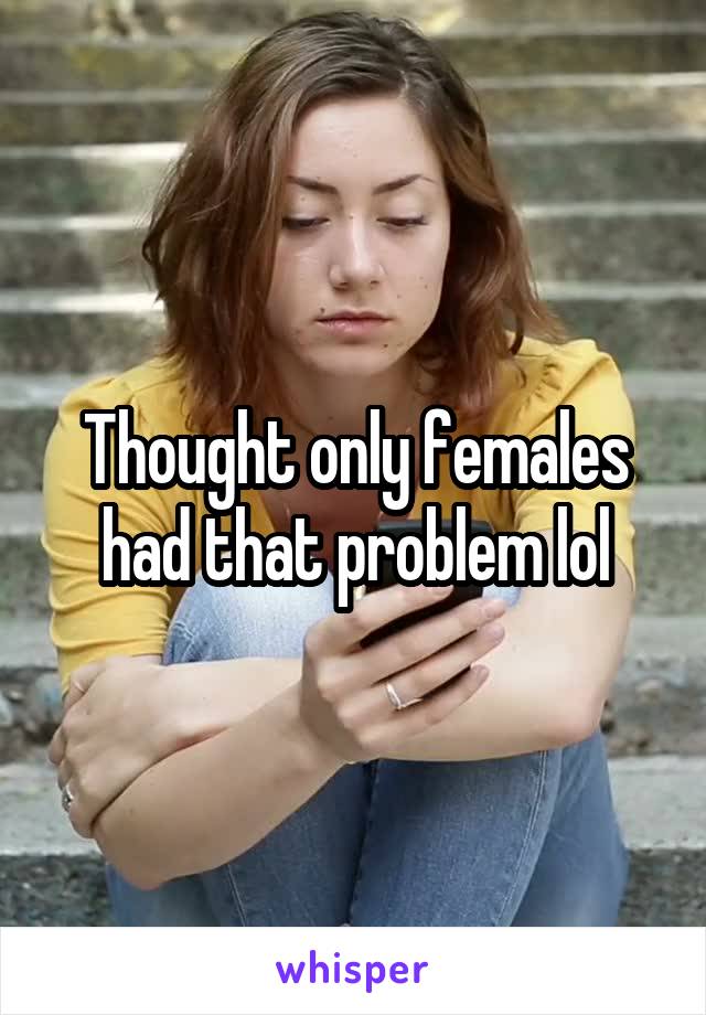 Thought only females had that problem lol