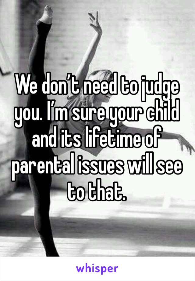 We don’t need to judge you. I’m sure your child and its lifetime of parental issues will see to that.