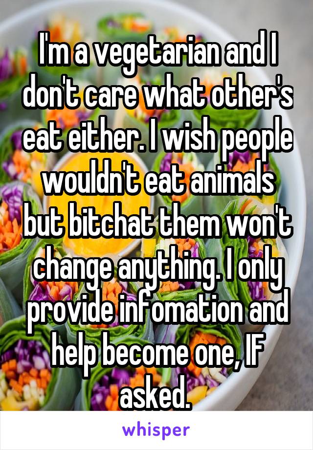 I'm a vegetarian and I don't care what other's eat either. I wish people wouldn't eat animals but bitchat them won't change anything. I only provide infomation and help become one, IF asked. 