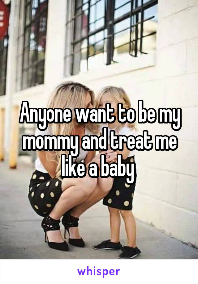 Anyone want to be my mommy and treat me like a baby 