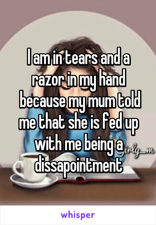 I am in tears and a razor in my hand
 because my mum told me that she is fed up with me being a dissapointment