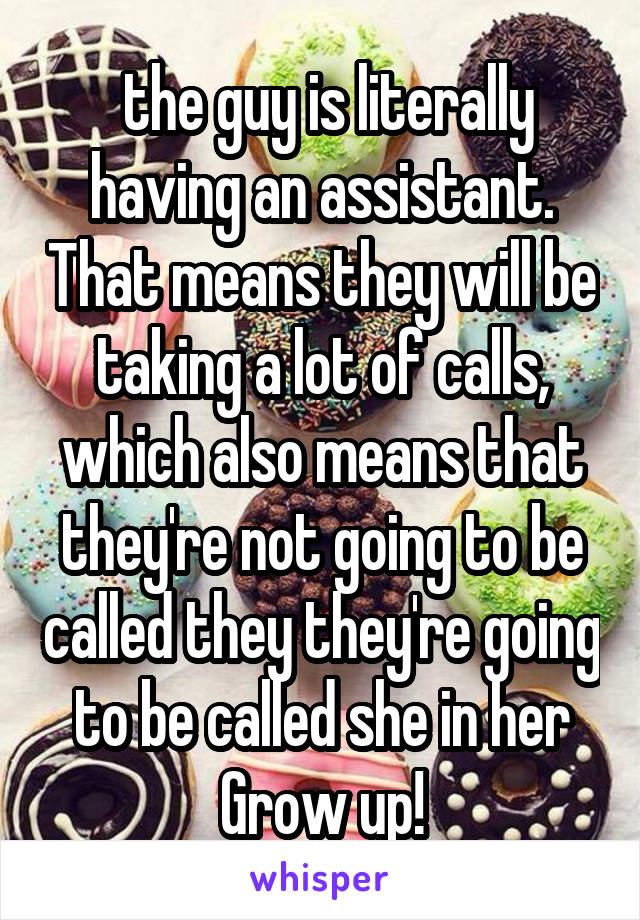  the guy is literally having an assistant. That means they will be taking a lot of calls, which also means that they're not going to be called they they're going to be called she in her Grow up!
