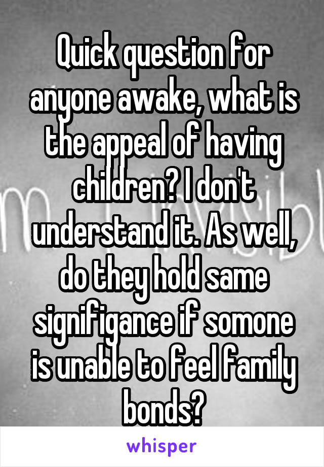 Quick question for anyone awake, what is the appeal of having children? I don't understand it. As well, do they hold same signifigance if somone is unable to feel family bonds?