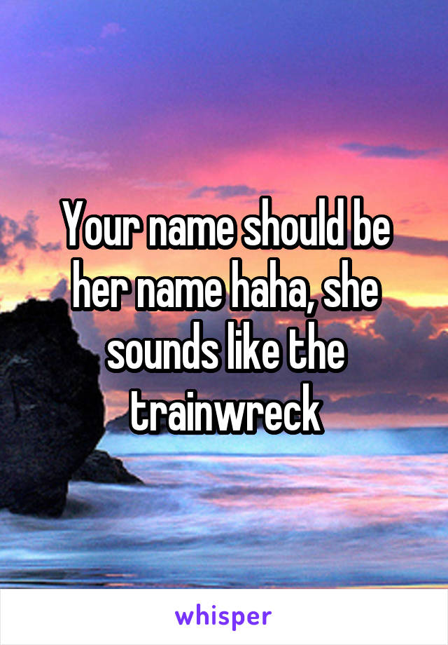 Your name should be her name haha, she sounds like the trainwreck