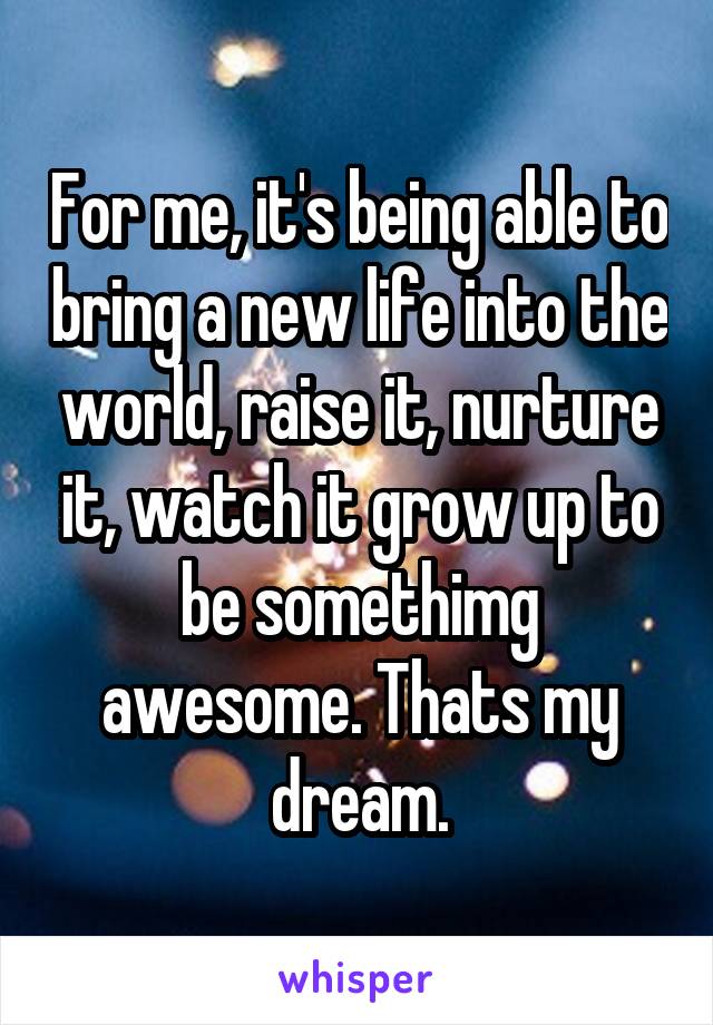 For me, it's being able to bring a new life into the world, raise it, nurture it, watch it grow up to be somethimg awesome. Thats my dream.