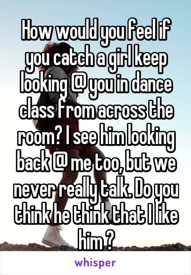 How would you feel if you catch a girl keep looking @ you in dance class from across the room? I see him looking back @ me too, but we never really talk. Do you think he think that I like him ?