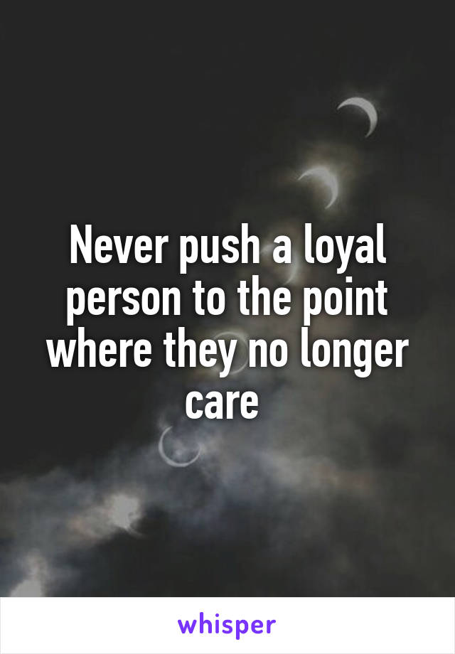 Never push a loyal person to the point where they no longer care 