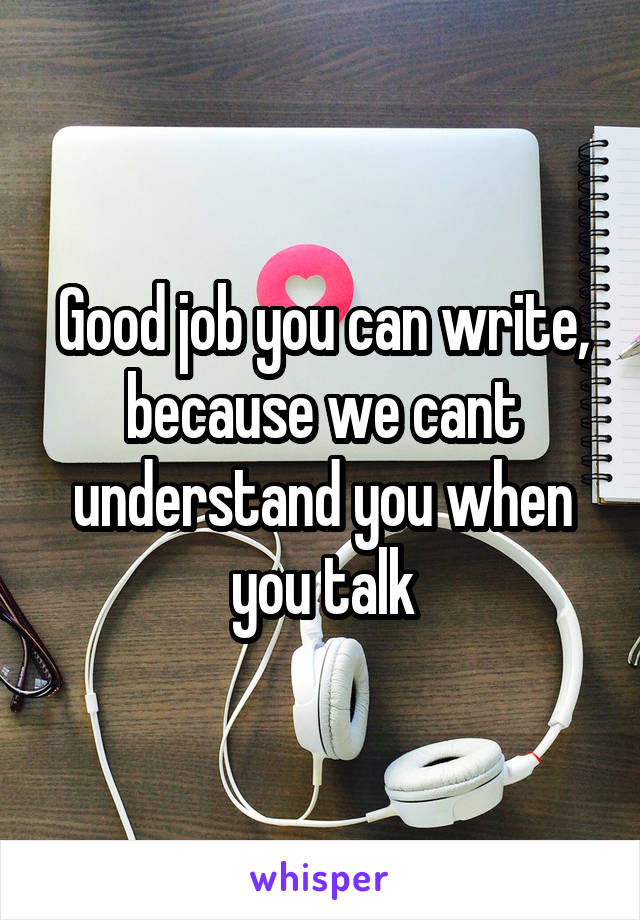 Good job you can write, because we cant understand you when you talk