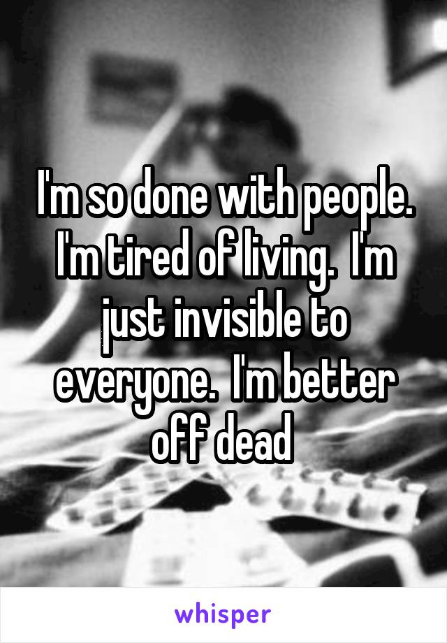 I'm so done with people. I'm tired of living.  I'm just invisible to everyone.  I'm better off dead 