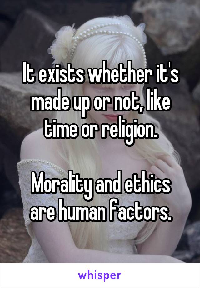 It exists whether it's made up or not, like time or religion.

Morality and ethics are human factors.