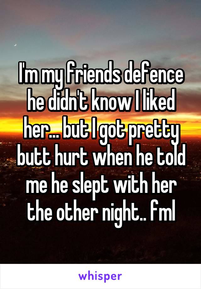 I'm my friends defence he didn't know I liked her... but I got pretty butt hurt when he told me he slept with her the other night.. fml