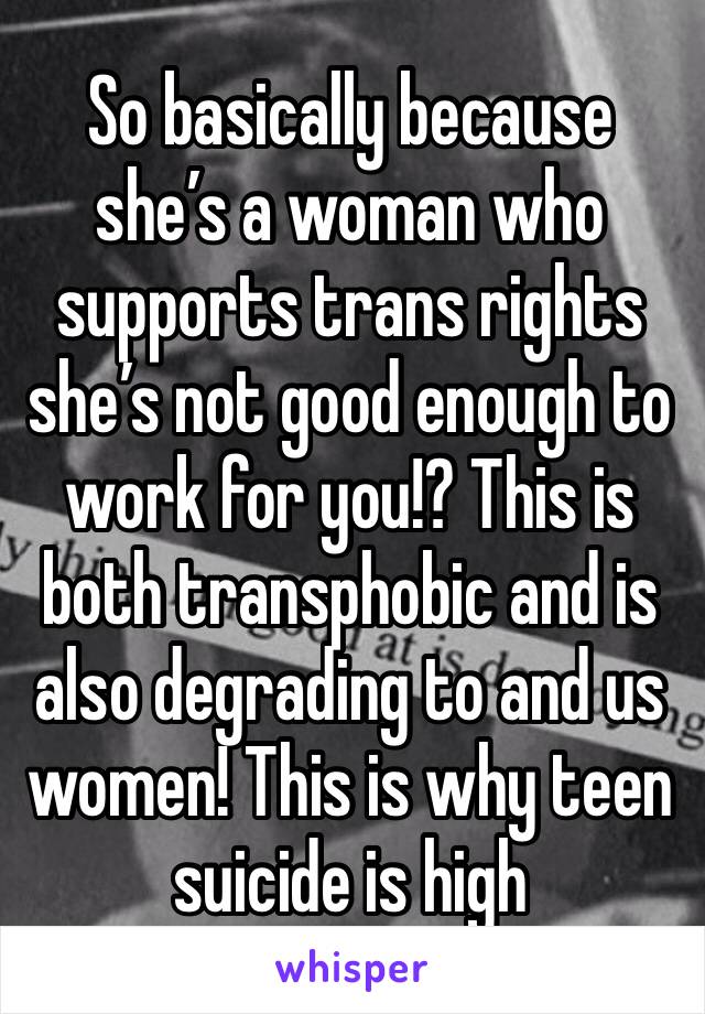 So basically because she’s a woman who supports trans rights she’s not good enough to work for you!? This is both transphobic and is also degrading to and us women! This is why teen suicide is high