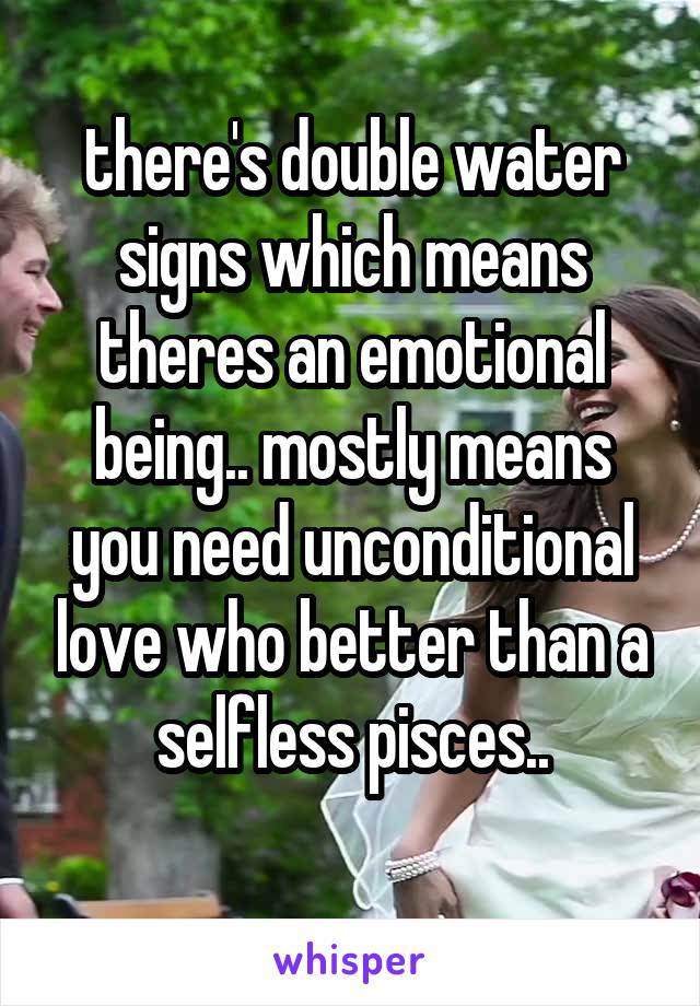 there's double water signs which means theres an emotional being.. mostly means you need unconditional love who better than a selfless pisces..
