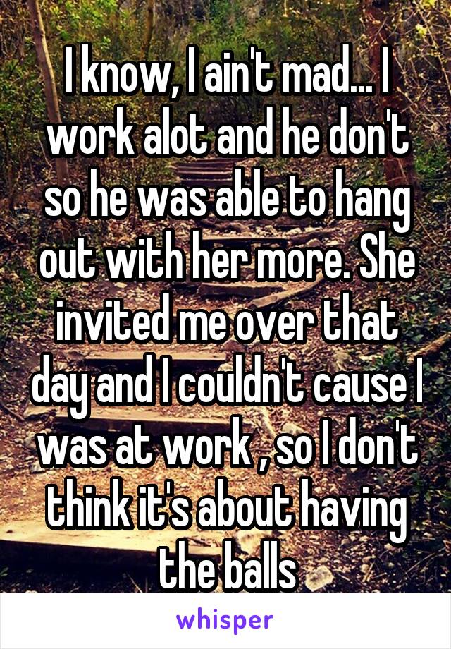 I know, I ain't mad... I work alot and he don't so he was able to hang out with her more. She invited me over that day and I couldn't cause I was at work , so I don't think it's about having the balls