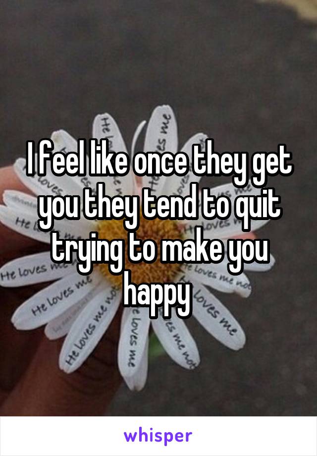 I feel like once they get you they tend to quit trying to make you happy 