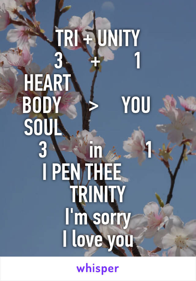 TRI + UNITY
3      +       1
HEART                      
BODY      >     YOU     
SOUL                        
3         in         1 
I PEN THEE        TRINITY
I'm sorry
I love you